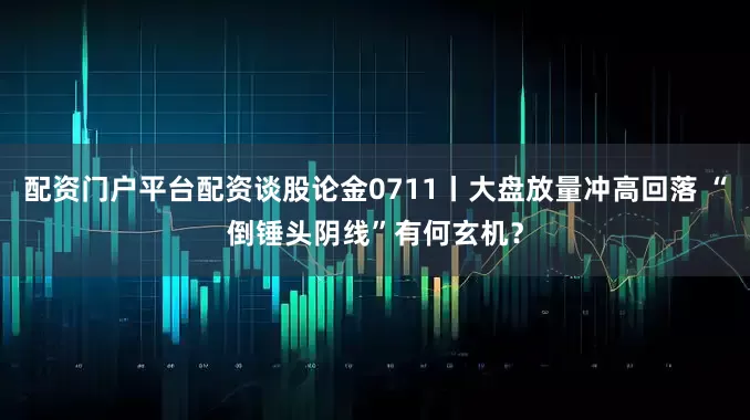 配资门户平台配资谈股论金0711丨大盘放量冲高回落 “倒锤头阴线”有何玄机？