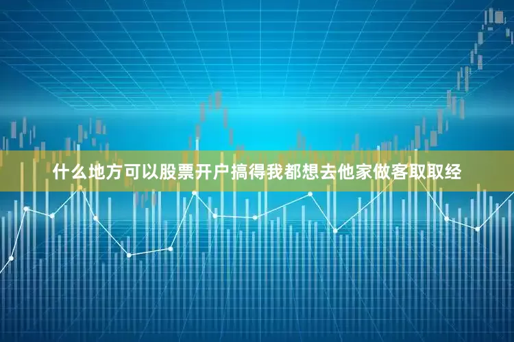 什么地方可以股票开户搞得我都想去他家做客取取经