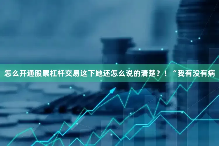 怎么开通股票杠杆交易这下她还怎么说的清楚？！“我有没有病