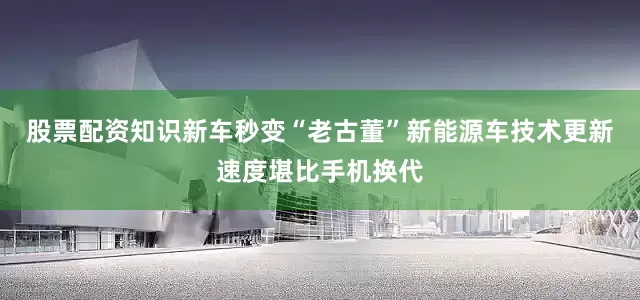 股票配资知识新车秒变“老古董”新能源车技术更新速度堪比手机换代