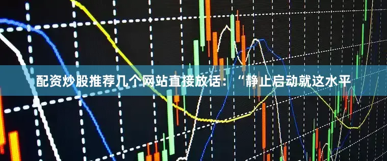 配资炒股推荐几个网站直接放话：“静止启动就这水平
