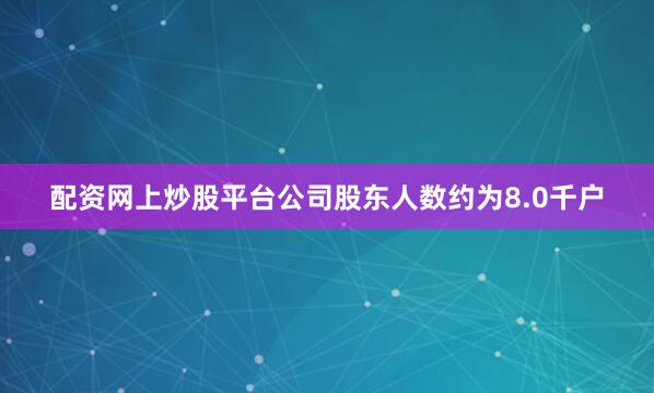 配资网上炒股平台公司股东人数约为8.0千户