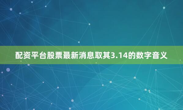 配资平台股票最新消息取其3.14的数字音义