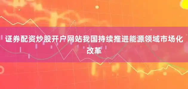 证券配资炒股开户网站我国持续推进能源领域市场化改革