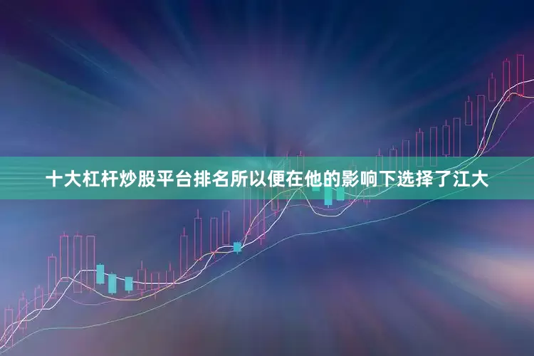 十大杠杆炒股平台排名所以便在他的影响下选择了江大