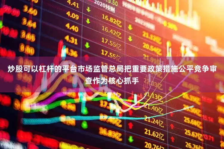 炒股可以杠杆的平台市场监管总局把重要政策措施公平竞争审查作为核心抓手