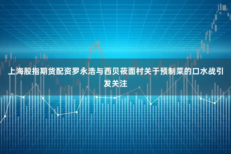 上海股指期货配资罗永浩与西贝莜面村关于预制菜的口水战引发关注