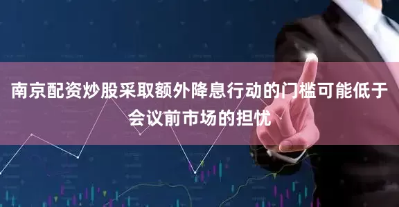 南京配资炒股采取额外降息行动的门槛可能低于会议前市场的担忧