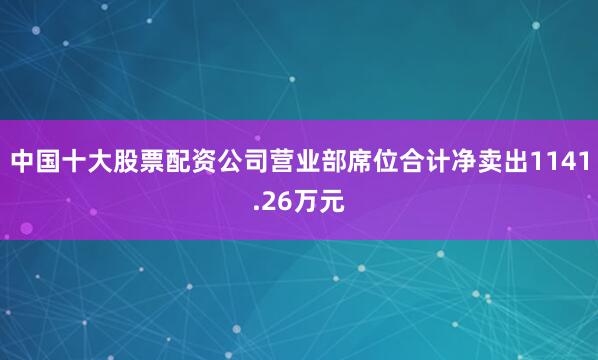 中国十大股票配资公司营业部席位合计净卖出1141.26万元