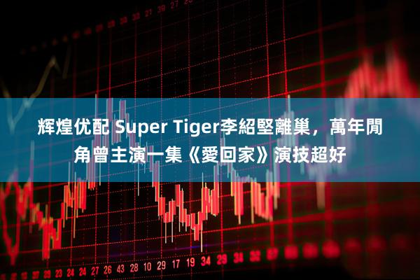 辉煌优配 Super Tiger李紹堅離巢，萬年閒角曾主演一集《愛回家》演技超好