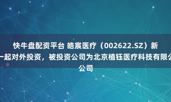快牛盘配资平台 皓宸医疗（002622.SZ）新增一起对外投资，被投资公司为北京植钰医疗科技有限公司