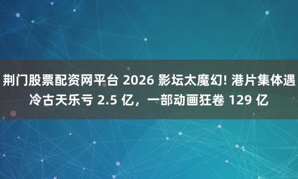 荆门股票配资网平台 2026 影坛太魔幻! 港片集体遇冷古天乐亏 2.5 亿，一部动画狂卷 129 亿