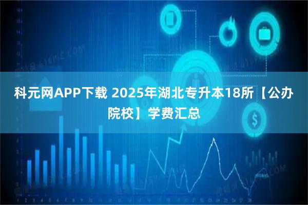 科元网APP下载 2025年湖北专升本18所【公办院校】学费汇总