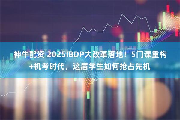 神牛配资 2025IBDP大改革落地！5门课重构+机考时代，这届学生如何抢占先机