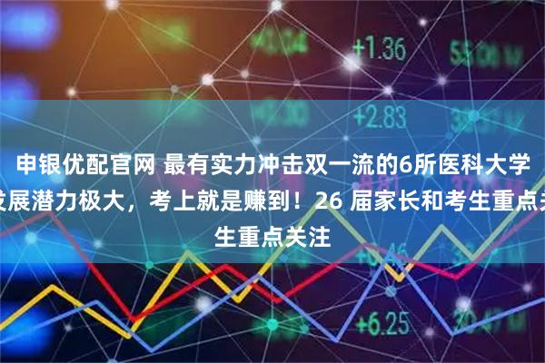 申银优配官网 最有实力冲击双一流的6所医科大学！发展潜力极大，考上就是赚到！26 届家长和考生重点关注