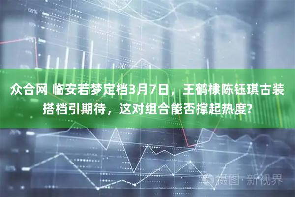 众合网 临安若梦定档3月7日，王鹤棣陈钰琪古装搭档引期待，这对组合能否撑起热度?