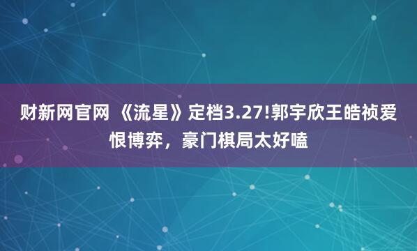财新网官网 《流星》定档3.27!郭宇欣王皓祯爱恨博弈,豪门棋局太好嗑