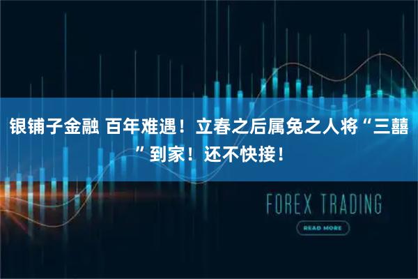 银铺子金融 百年难遇!立春之后属兔之人将“三囍”到家!还不快接!