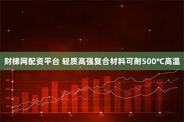 财梯网配资平台 轻质高强复合材料可耐500℃高温