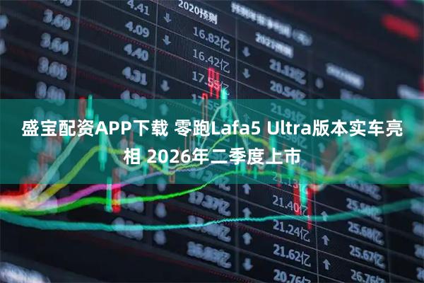 盛宝配资APP下载 零跑Lafa5 Ultra版本实车亮相 2026年二季度上市
