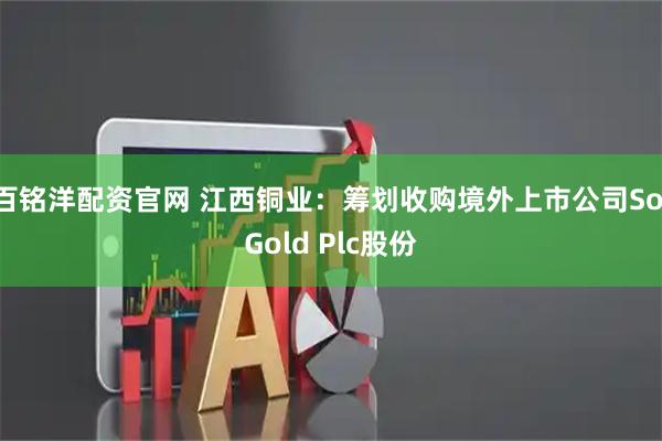 百铭洋配资官网 江西铜业：筹划收购境外上市公司SolGold Plc股份
