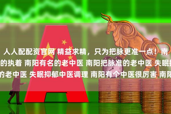 人人配配资官网 精益求精，只为把脉更准一点！南阳滋养堂中医馆老中医的执着 南阳有名的老中医 南阳把脉准的老中医 失眠抑郁中医调理 南阳有个中医很厉害 南阳靠谱老中医