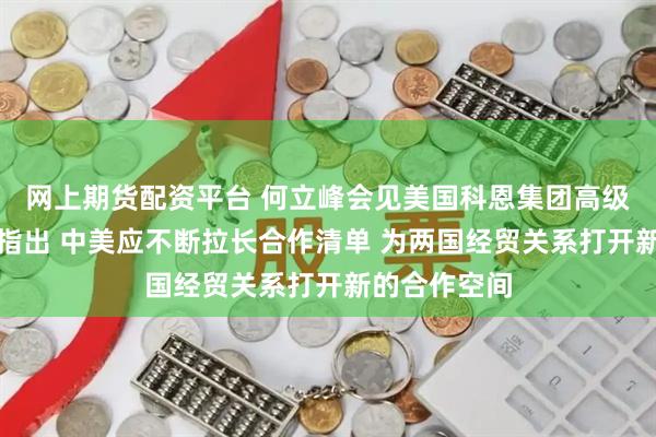 网上期货配资平台 何立峰会见美国科恩集团高级顾问艾伦时指出 中美应不断拉长合作清单 为两国经贸关系打开新的合作空间