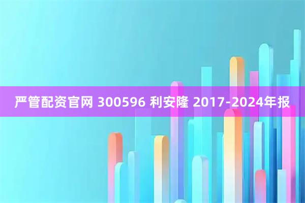 严管配资官网 300596 利安隆 2017-2024年报