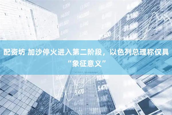 配资坊 加沙停火进入第二阶段，以色列总理称仅具“象征意义”