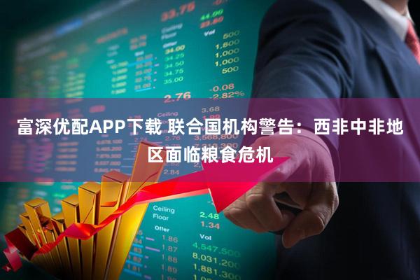 富深优配APP下载 联合国机构警告：西非中非地区面临粮食危机