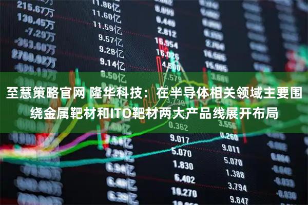 至慧策略官网 隆华科技：在半导体相关领域主要围绕金属靶材和ITO靶材两大产品线展开布局