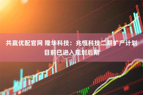 共赢优配官网 隆华科技：兆恒科技二期扩产计划目前已进入规划后期
