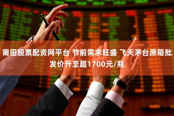 莆田股票配资网平台 节前需求旺盛 飞天茅台原箱批发价升至超1700元/瓶