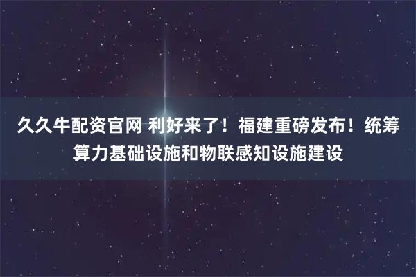 久久牛配资官网 利好来了！福建重磅发布！统筹算力基础设施和物联感知设施建设