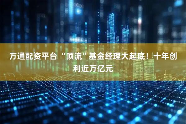 万通配资平台 “顶流”基金经理大起底！十年创利近万亿元