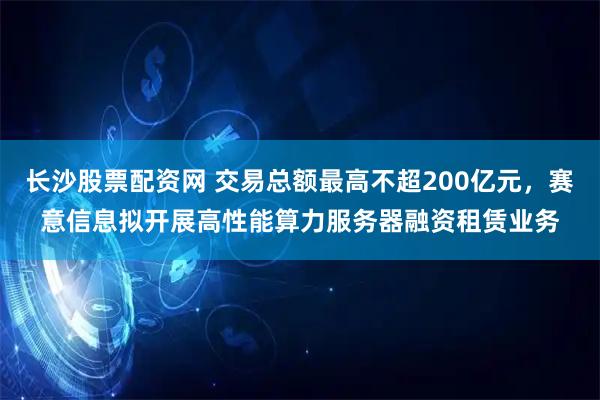 长沙股票配资网 交易总额最高不超200亿元，赛意信息拟开展高性能算力服务器融资租赁业务