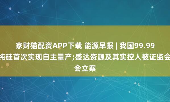 家财猫配资APP下载 能源早报 | 我国99.99%高纯硅首次实现自主量产;盛达资源及其实控人被证监会立案