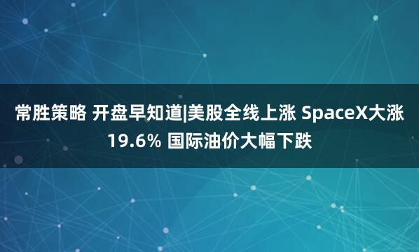 常胜策略 开盘早知道|美股全线上涨 SpaceX大涨19.6% 国际油价大幅下跌