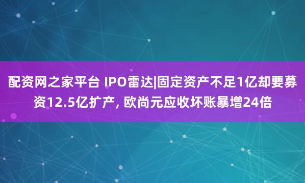 配资网之家平台 IPO雷达|固定资产不足1亿却要募资12.5亿扩产, 欧尚元应收坏账暴增24倍