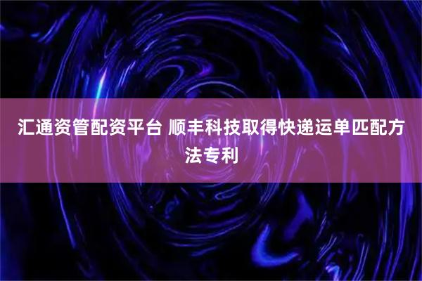 汇通资管配资平台 顺丰科技取得快递运单匹配方法专利