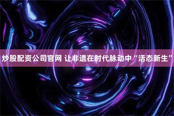 炒股配资公司官网 让非遗在时代脉动中“活态新生”